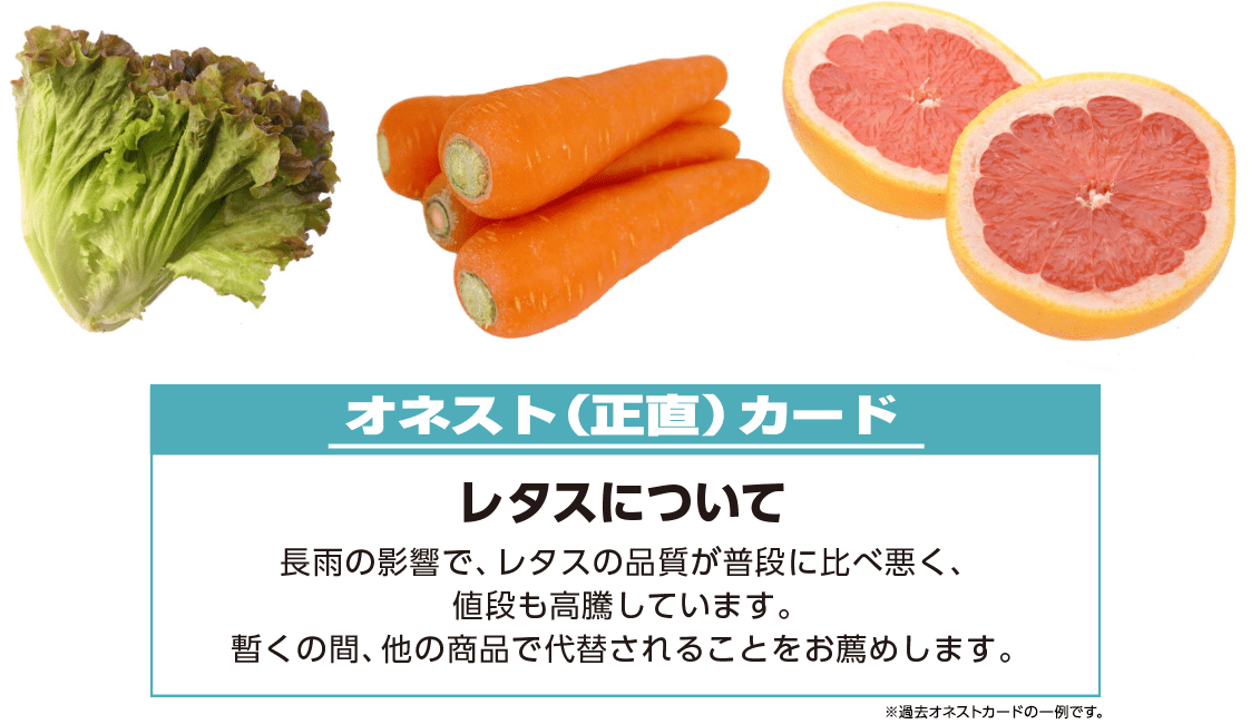 例）オネスト（正直）カード【レタスについて】長雨の影響で、レタスの品質が普段に比べ悪く、値段も高騰しています。暫くの間、他の商品で代替されることをお薦めします。